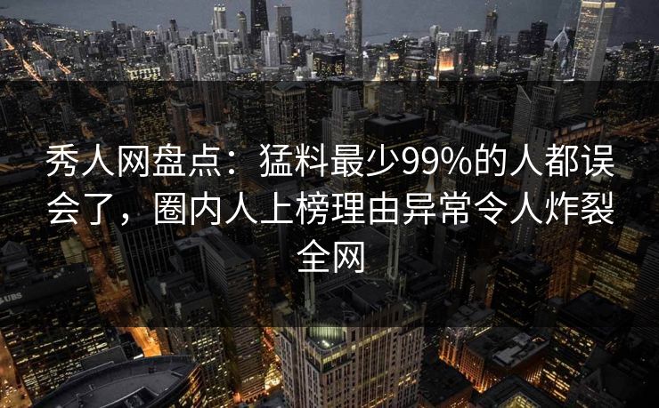秀人网盘点：猛料最少99%的人都误会了，圈内人上榜理由异常令人炸裂全网