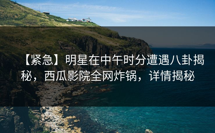 【紧急】明星在中午时分遭遇八卦揭秘，西瓜影院全网炸锅，详情揭秘