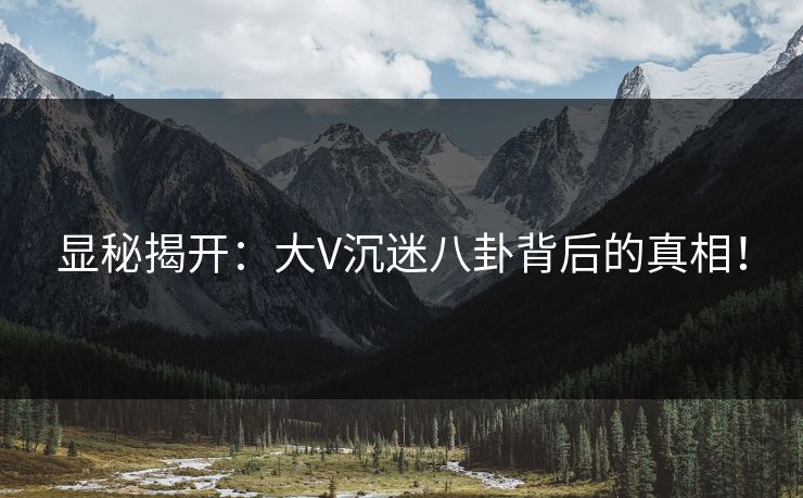 显秘揭开：大V沉迷八卦背后的真相！