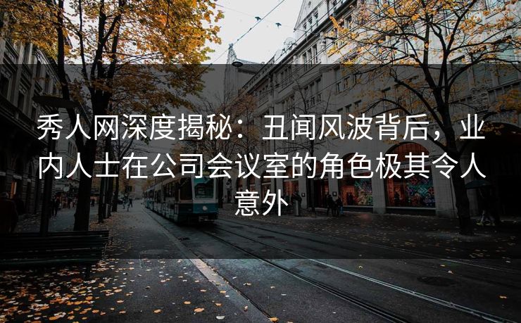 秀人网深度揭秘：丑闻风波背后，业内人士在公司会议室的角色极其令人意外