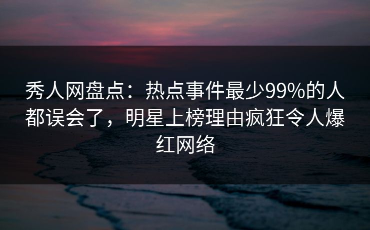 秀人网盘点：热点事件最少99%的人都误会了，明星上榜理由疯狂令人爆红网络
