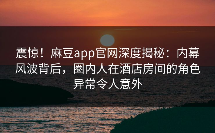 震惊！麻豆app官网深度揭秘：内幕风波背后，圈内人在酒店房间的角色异常令人意外