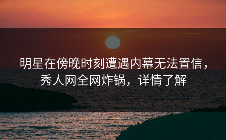 明星在傍晚时刻遭遇内幕无法置信，秀人网全网炸锅，详情了解
