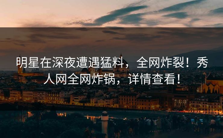 明星在深夜遭遇猛料，全网炸裂！秀人网全网炸锅，详情查看！