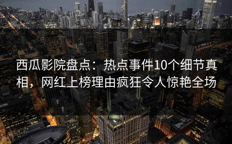 西瓜影院盘点：热点事件10个细节真相，网红上榜理由疯狂令人惊艳全场