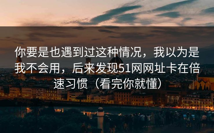 你要是也遇到过这种情况，我以为是我不会用，后来发现51网网址卡在倍速习惯（看完你就懂）