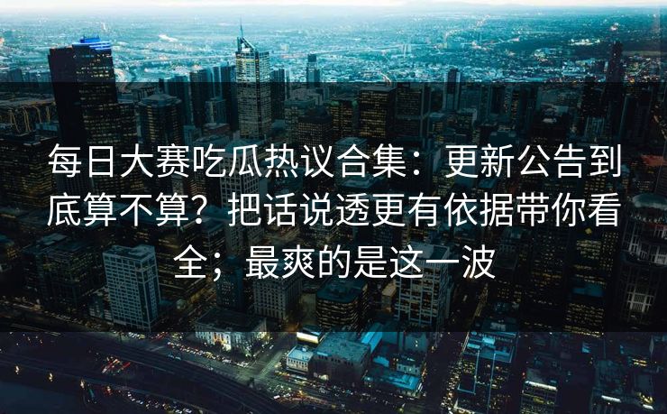 每日大赛吃瓜热议合集：更新公告到底算不算？把话说透更有依据带你看全；最爽的是这一波