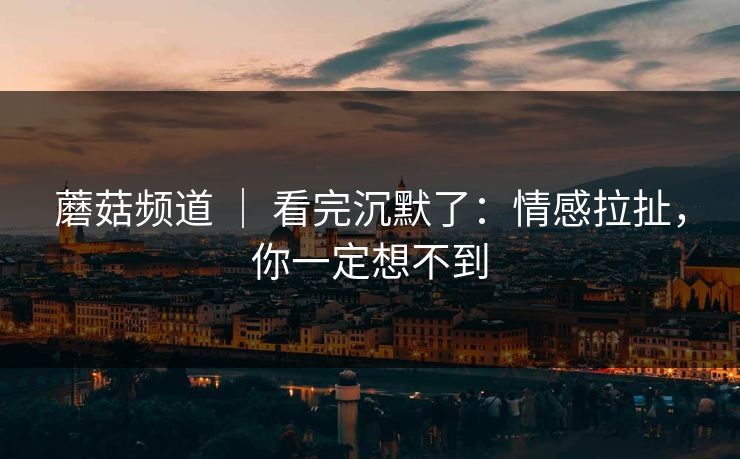 蘑菇频道 ｜ 看完沉默了：情感拉扯，你一定想不到