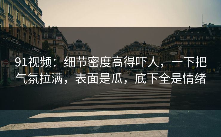 91视频：细节密度高得吓人，一下把气氛拉满，表面是瓜，底下全是情绪