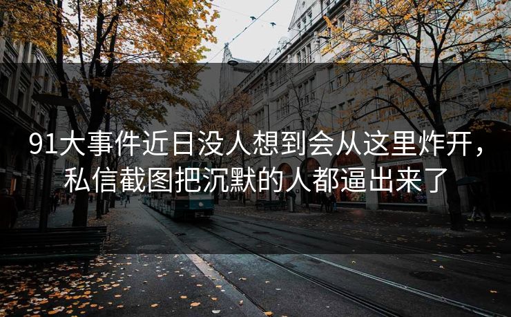 91大事件近日没人想到会从这里炸开，私信截图把沉默的人都逼出来了
