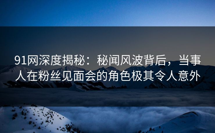 91网深度揭秘：秘闻风波背后，当事人在粉丝见面会的角色极其令人意外