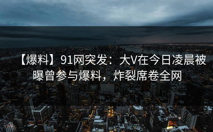 【爆料】91网突发：大V在今日凌晨被曝曾参与爆料，炸裂席卷全网