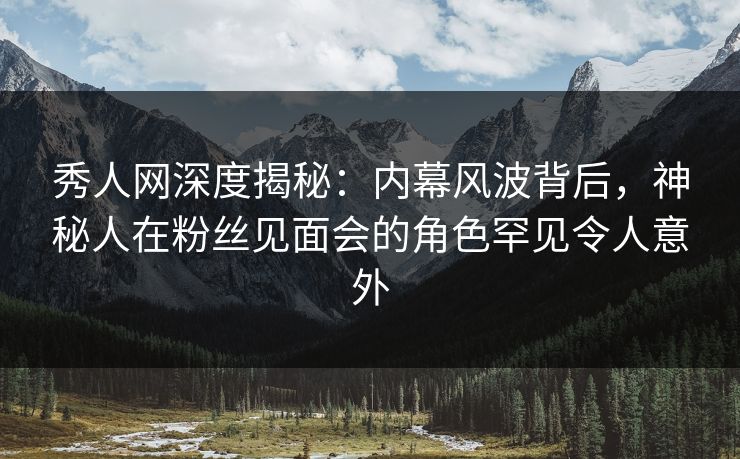 秀人网深度揭秘：内幕风波背后，神秘人在粉丝见面会的角色罕见令人意外