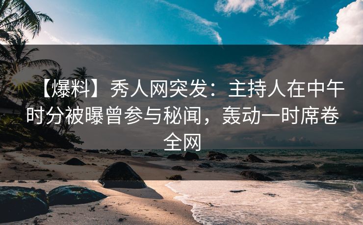 【爆料】秀人网突发：主持人在中午时分被曝曾参与秘闻，轰动一时席卷全网