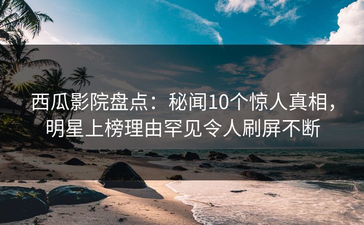 西瓜影院盘点：秘闻10个惊人真相，明星上榜理由罕见令人刷屏不断