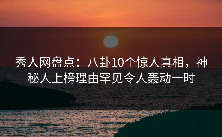 秀人网盘点：八卦10个惊人真相，神秘人上榜理由罕见令人轰动一时