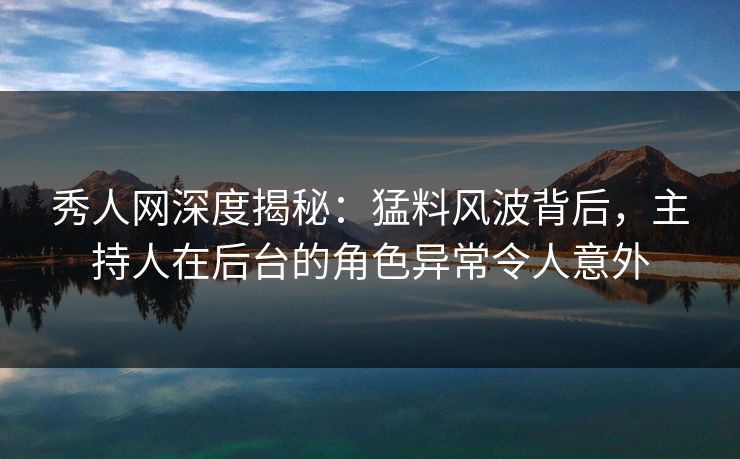 秀人网深度揭秘：猛料风波背后，主持人在后台的角色异常令人意外