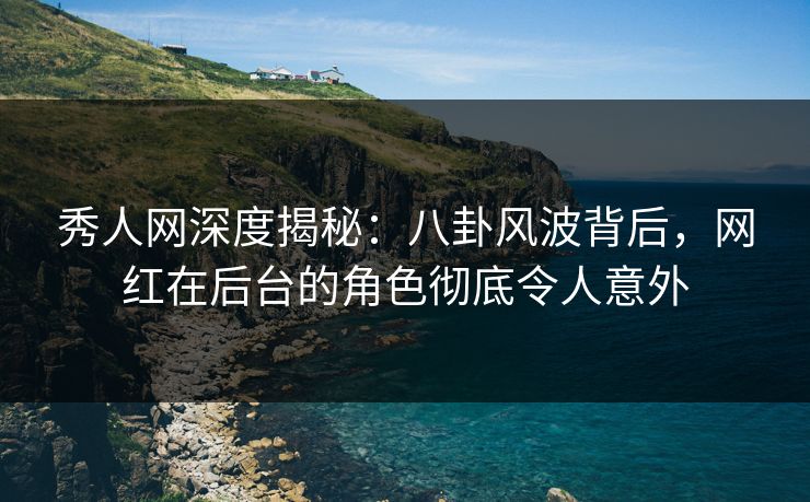 秀人网深度揭秘：八卦风波背后，网红在后台的角色彻底令人意外