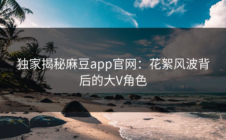 独家揭秘麻豆app官网：花絮风波背后的大V角色