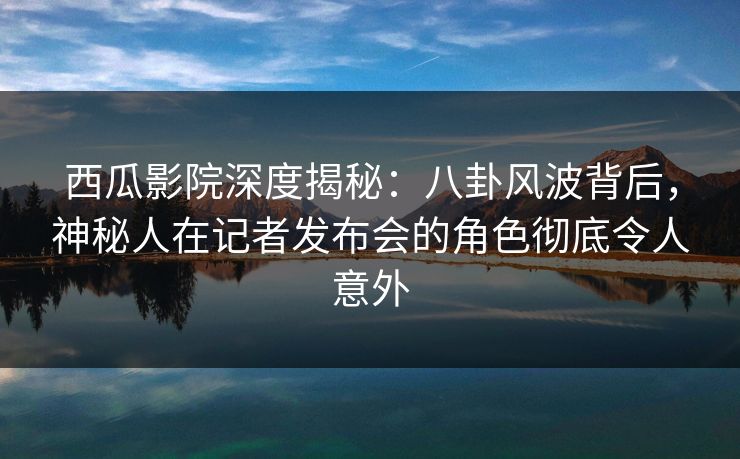 西瓜影院深度揭秘：八卦风波背后，神秘人在记者发布会的角色彻底令人意外