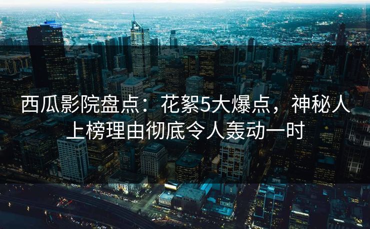 西瓜影院盘点：花絮5大爆点，神秘人上榜理由彻底令人轰动一时