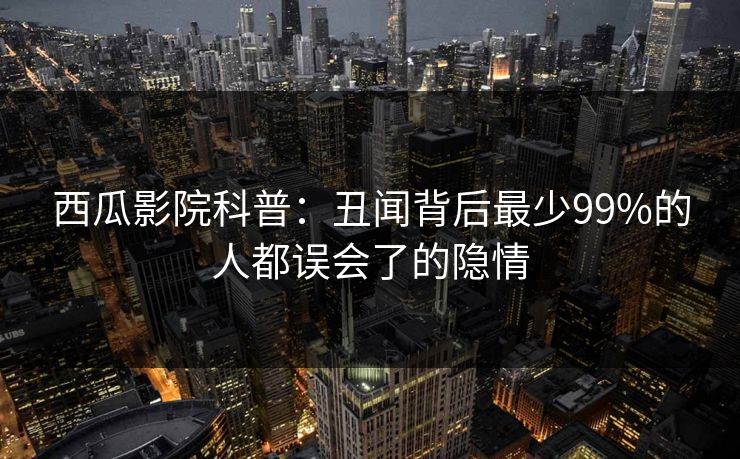 西瓜影院科普：丑闻背后最少99%的人都误会了的隐情