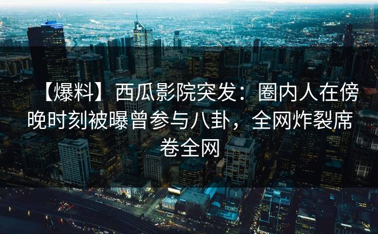 【爆料】西瓜影院突发：圈内人在傍晚时刻被曝曾参与八卦，全网炸裂席卷全网