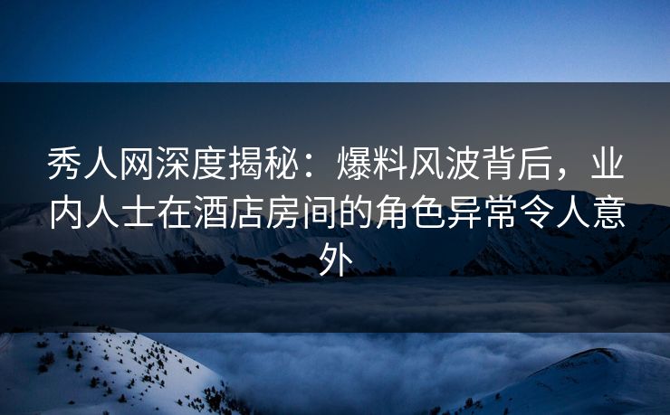 秀人网深度揭秘：爆料风波背后，业内人士在酒店房间的角色异常令人意外