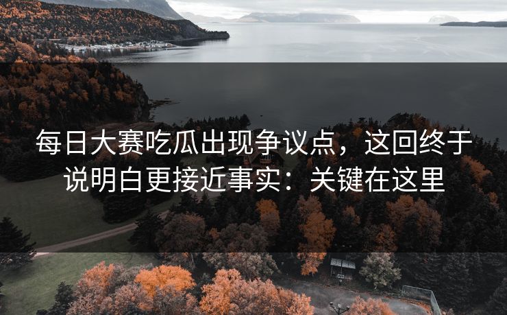 每日大赛吃瓜出现争议点，这回终于说明白更接近事实：关键在这里