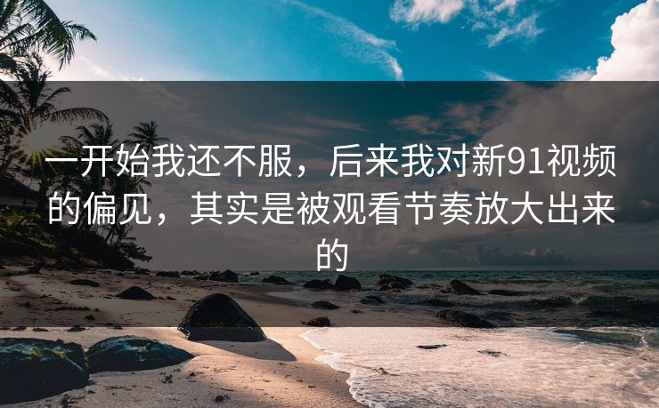 一开始我还不服，后来我对新91视频的偏见，其实是被观看节奏放大出来的