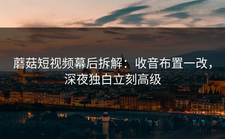 蘑菇短视频幕后拆解：收音布置一改，深夜独白立刻高级