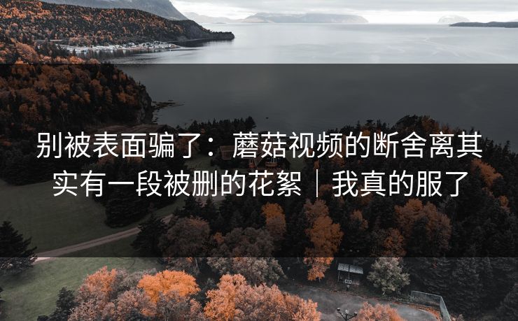 别被表面骗了：蘑菇视频的断舍离其实有一段被删的花絮｜我真的服了