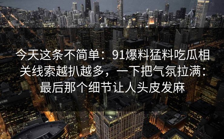 今天这条不简单：91爆料猛料吃瓜相关线索越扒越多，一下把气氛拉满：最后那个细节让人头皮发麻