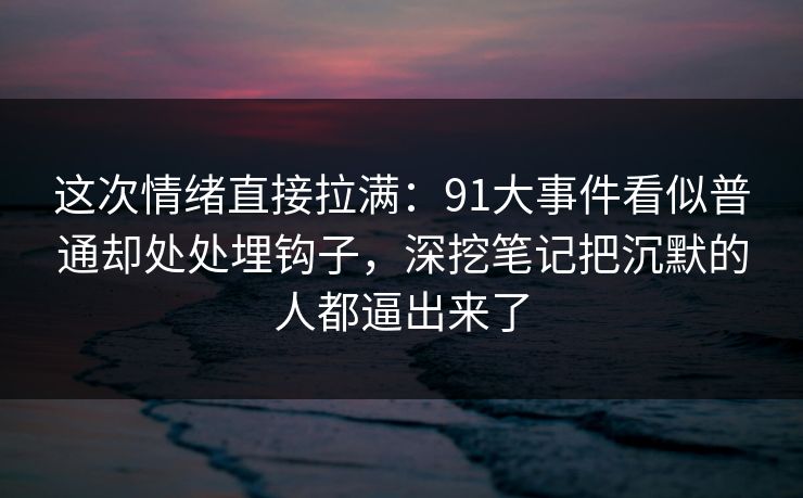 这次情绪直接拉满：91大事件看似普通却处处埋钩子，深挖笔记把沉默的人都逼出来了