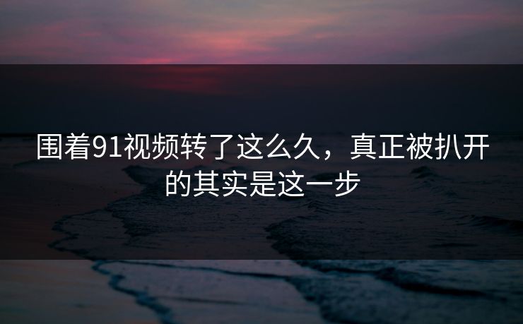 围着91视频转了这么久，真正被扒开的其实是这一步