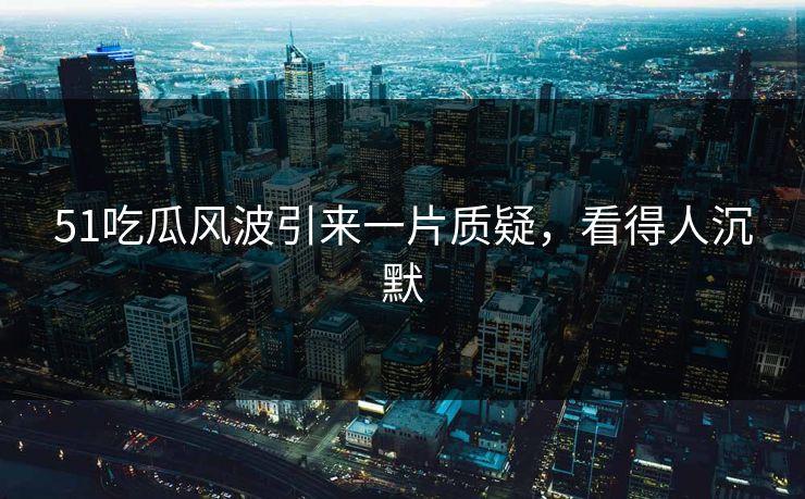 51吃瓜风波引来一片质疑，看得人沉默